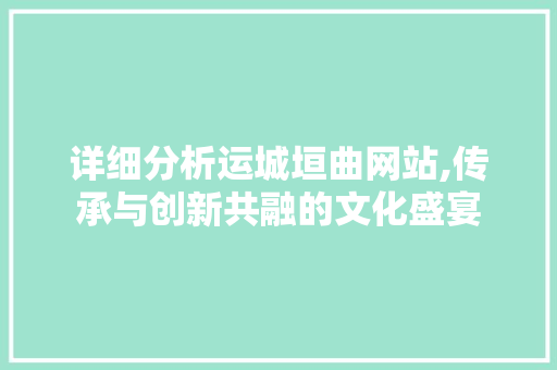 详细分析运城垣曲网站,传承与创新共融的文化盛宴