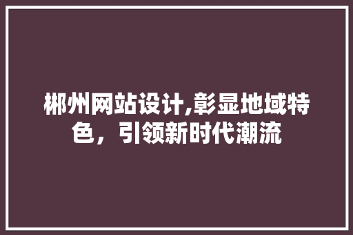 郴州网站设计,彰显地域特色，引领新时代潮流