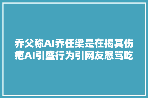 乔父称AI乔任梁是在揭其伤疤AI引盛行为引网友怒骂吃人血馒头