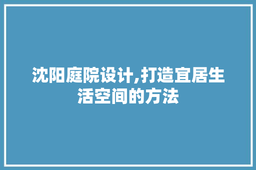 沈阳庭院设计,打造宜居生活空间的方法