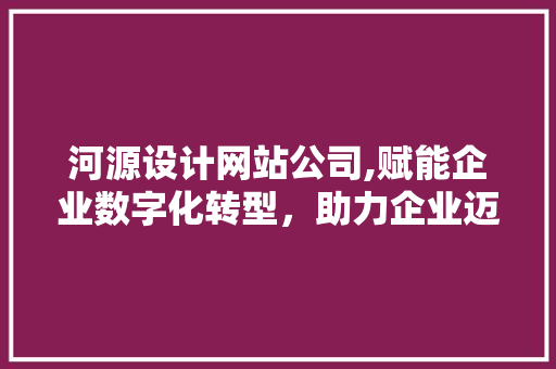 河源设计网站公司,赋能企业数字化转型，助力企业迈向新高峰