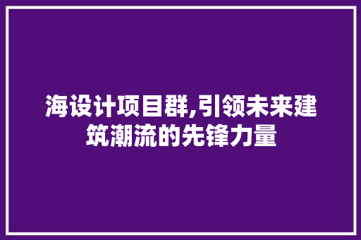 海设计项目群,引领未来建筑潮流的先锋力量