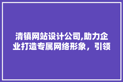 清镇网站设计公司,助力企业打造专属网络形象，引领数字时代潮流