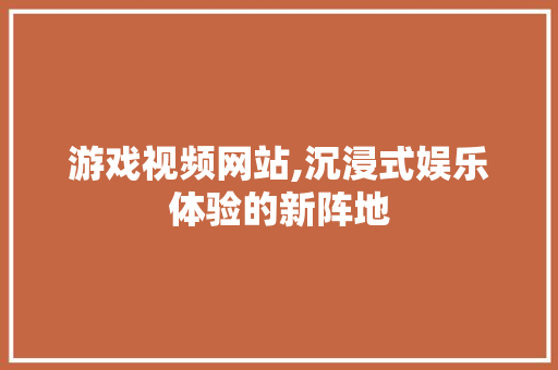 游戏视频网站,沉浸式娱乐体验的新阵地