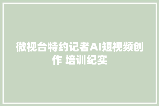 微视台特约记者AI短视频创作 培训纪实