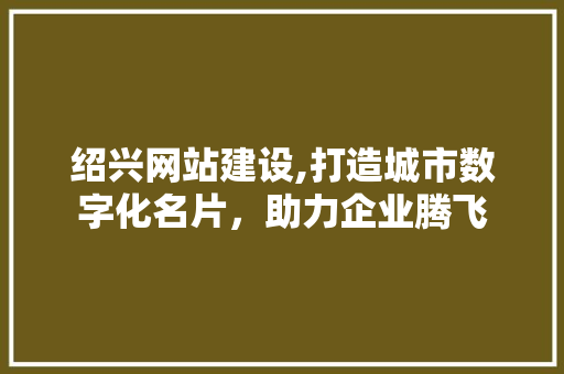 绍兴网站建设,打造城市数字化名片，助力企业腾飞