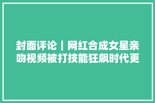 封面评论｜网红合成女星亲吻视频被打技能狂飙时代更要守住道德防线