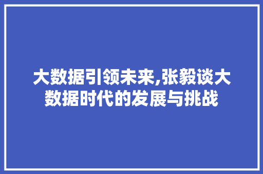 大数据引领未来,张毅谈大数据时代的发展与挑战