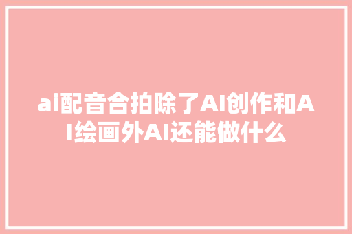 ai配音合拍除了AI创作和AI绘画外AI还能做什么