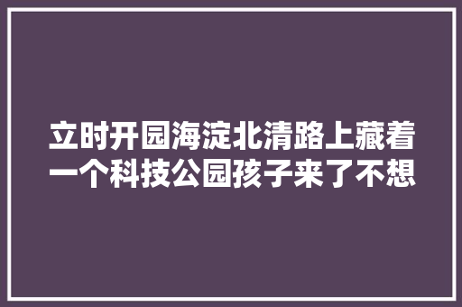 立时开园海淀北清路上藏着一个科技公园孩子来了不想走