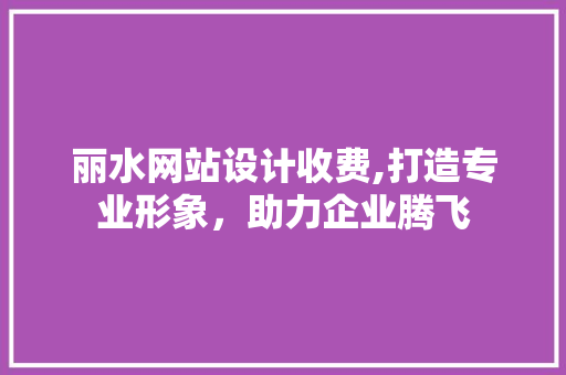 丽水网站设计收费,打造专业形象，助力企业腾飞