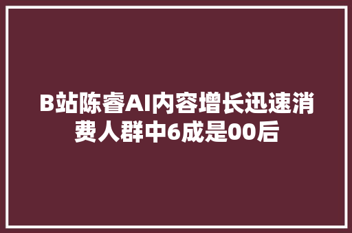 B站陈睿AI内容增长迅速消费人群中6成是00后