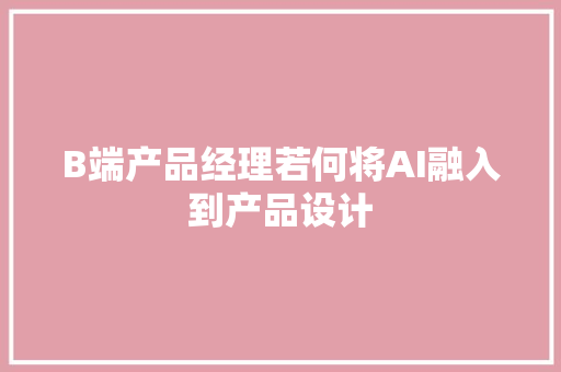 B端产品经理若何将AI融入到产品设计