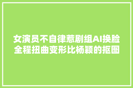 女演员不自律惹剧组AI换脸全程扭曲变形比杨颖的抠图还粗拙