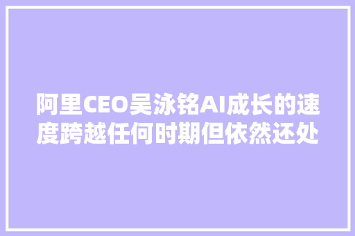 阿里CEO吴泳铭AI成长的速度跨越任何时期但依然还处于AGI变革早期