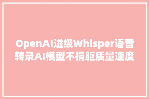 OpenAI进级Whisper语音转录AI模型不捐躯质量速度快8倍