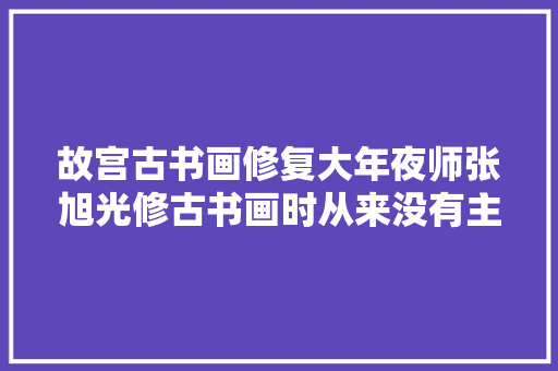 故宫古书画修复大年夜师张旭光修古书画时从来没有主要感