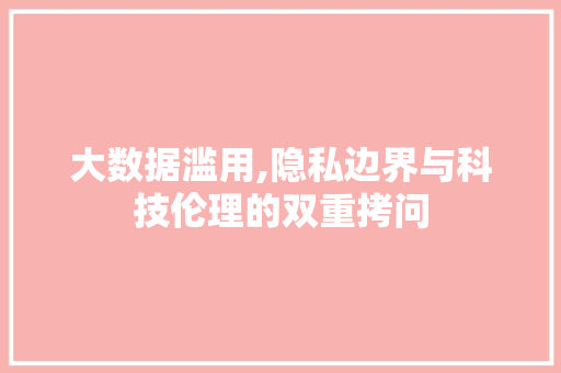 大数据滥用,隐私边界与科技伦理的双重拷问