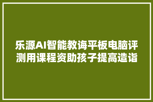 乐源AI智能教诲平板电脑评测用课程资助孩子提高造诣