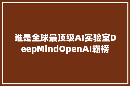 谁是全球最顶级AI实验室DeepMindOpenAI霸榜