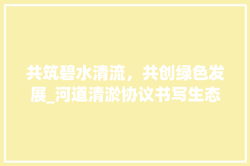 共筑碧水清流，共创绿色发展_河道清淤协议书写生态文明建设新篇章