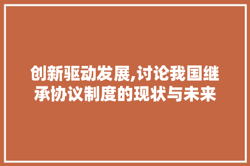 创新驱动发展,讨论我国继承协议制度的现状与未来