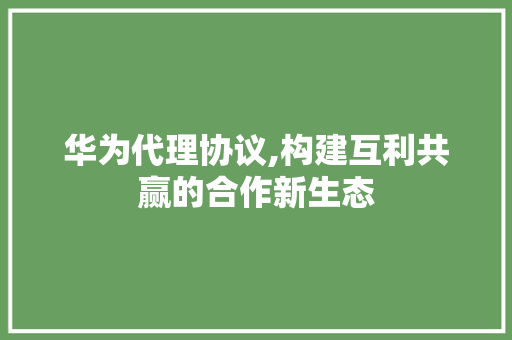 华为代理协议,构建互利共赢的合作新生态