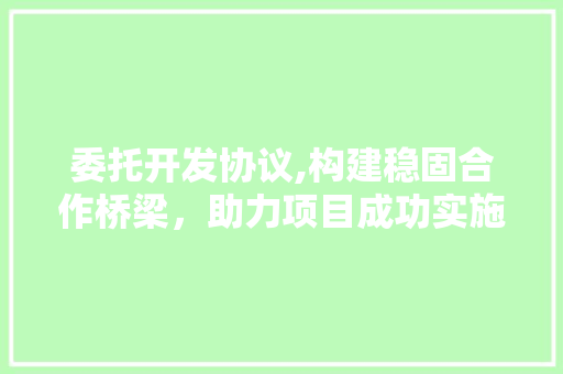 委托开发协议,构建稳固合作桥梁，助力项目成功实施