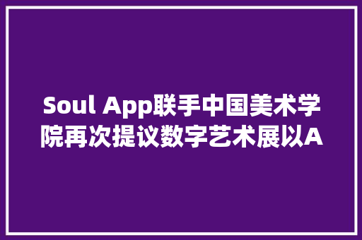 Soul App联手中国美术学院再次提议数字艺术展以AI创造互动新体验