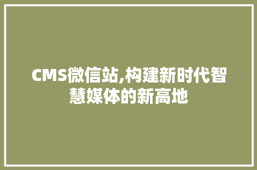 CMS微信站,构建新时代智慧媒体的新高地