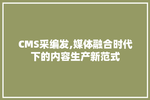 CMS采编发,媒体融合时代下的内容生产新范式