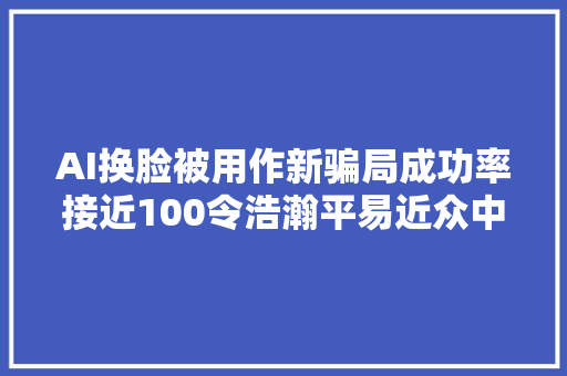 AI换脸被用作新骗局成功率接近100令浩瀚平易近众中招