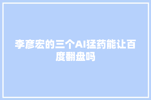 李彦宏的三个AI猛药能让百度翻盘吗