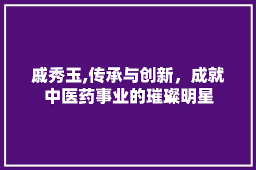 戚秀玉,传承与创新，成就中医药事业的璀璨明星