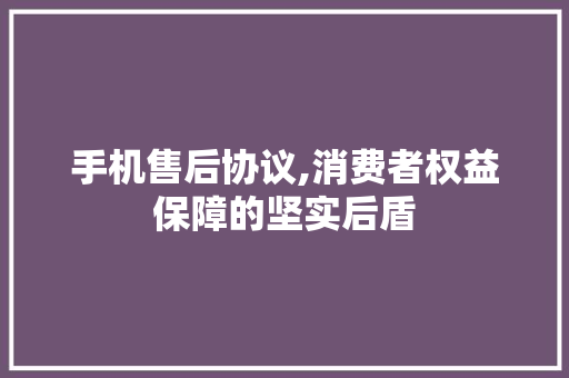 手机售后协议,消费者权益保障的坚实后盾