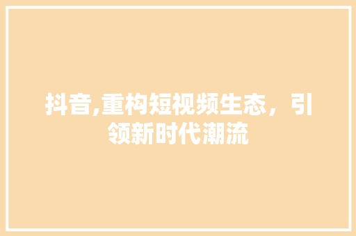 抖音,重构短视频生态，引领新时代潮流