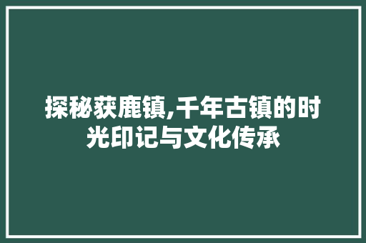 探秘获鹿镇,千年古镇的时光印记与文化传承