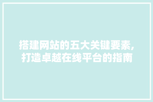 搭建网站的五大关键要素,打造卓越在线平台的指南