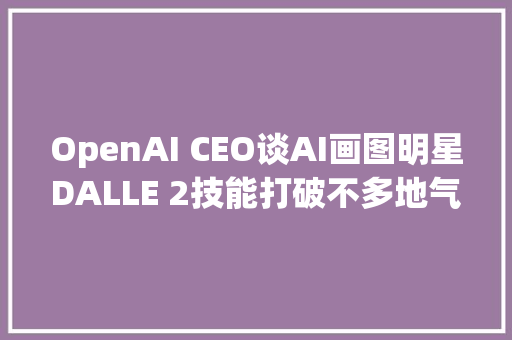 OpenAI CEO谈AI画图明星DALLE 2技能打破不多地气接了不少