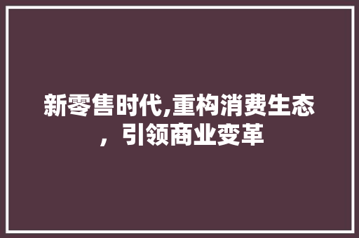 新零售时代,重构消费生态，引领商业变革