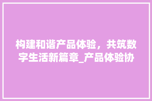 构建和谐产品体验，共筑数字生活新篇章_产品体验协议的重要性与实施指南