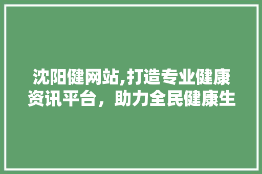 沈阳健网站,打造专业健康资讯平台，助力全民健康生活