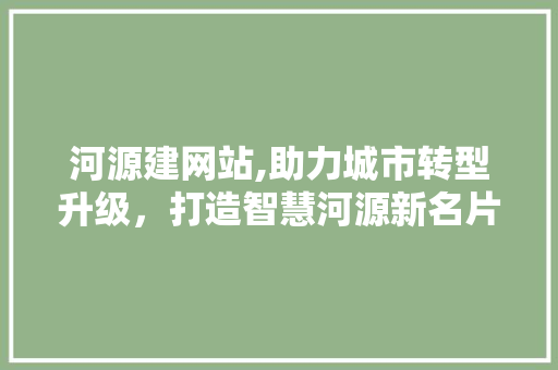 河源建网站,助力城市转型升级，打造智慧河源新名片