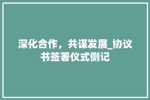 深化合作，共谋发展_协议书签署仪式侧记