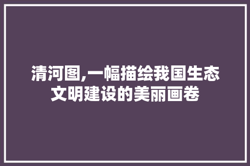 清河图,一幅描绘我国生态文明建设的美丽画卷