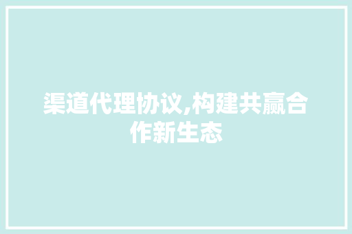 渠道代理协议,构建共赢合作新生态