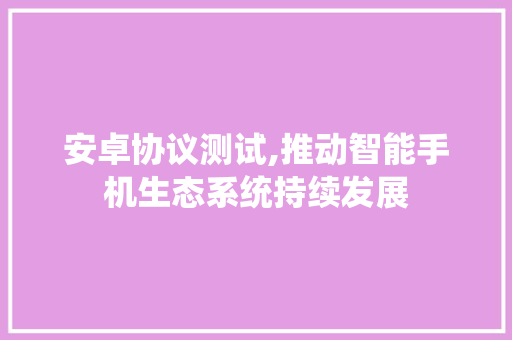 安卓协议测试,推动智能手机生态系统持续发展