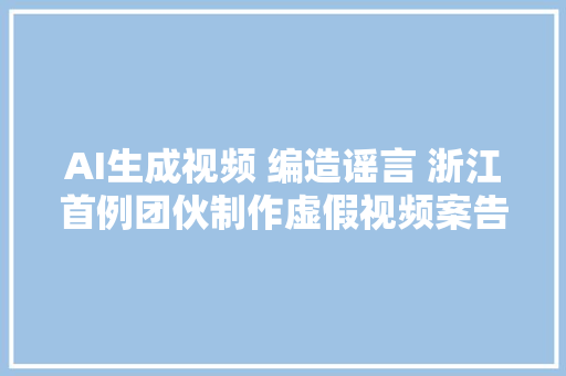 AI生成视频 编造谣言 浙江首例团伙制作虚假视频案告破