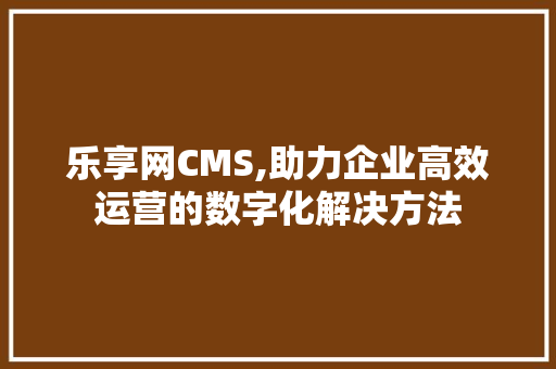 乐享网CMS,助力企业高效运营的数字化解决方法