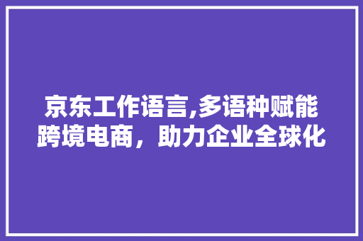 京东工作语言,多语种赋能跨境电商，助力企业全球化发展